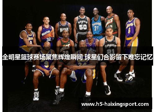 全明星篮球赛场聚焦辉煌瞬间 球星们合影留下难忘记忆
