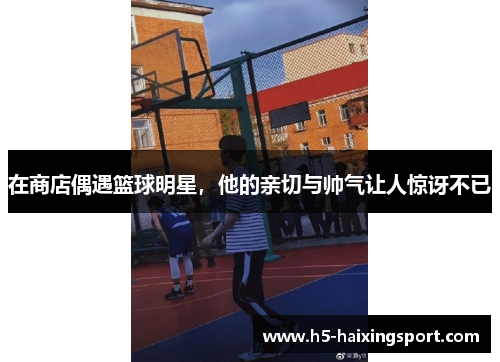 在商店偶遇篮球明星，他的亲切与帅气让人惊讶不已