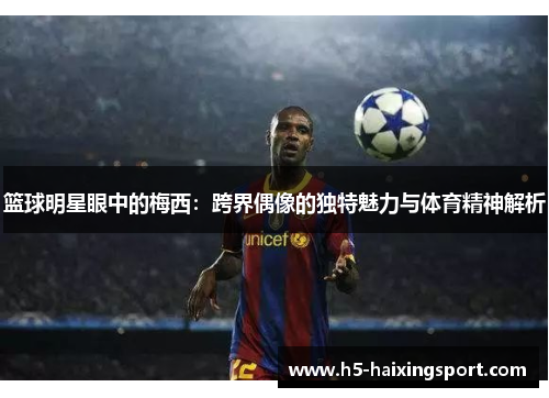 篮球明星眼中的梅西：跨界偶像的独特魅力与体育精神解析