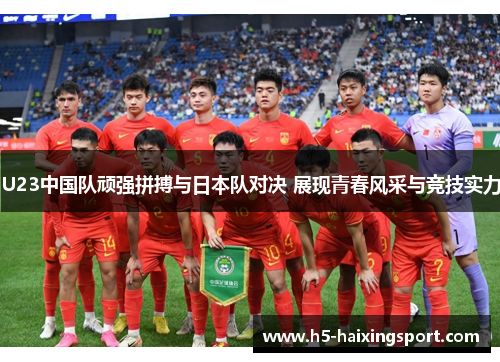 U23中国队顽强拼搏与日本队对决 展现青春风采与竞技实力